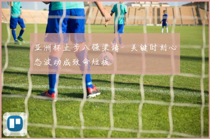 亚洲杯止步八强梁靖崑关键时刻心态波动成致命短板