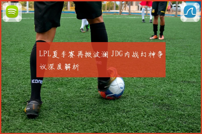 LPL夏季赛再掀波澜 JDG内战幻神争议深度解析