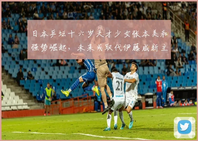 日本乒坛十六岁天才少女张本美和强势崛起，未来或取代伊藤成新主力
