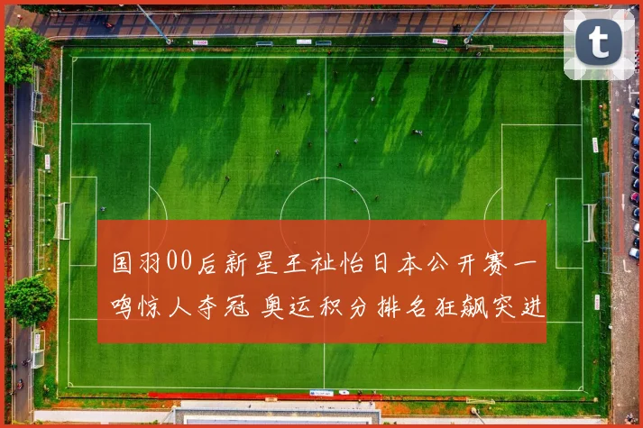 国羽00后新星王祉怡日本公开赛一鸣惊人夺冠 奥运积分排名狂飙突进