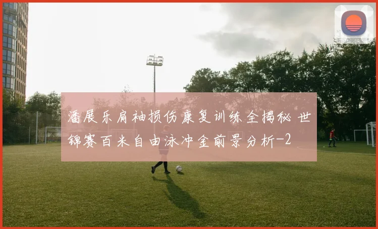 潘展乐肩袖损伤康复训练全揭秘 世锦赛百米自由泳冲金前景分析