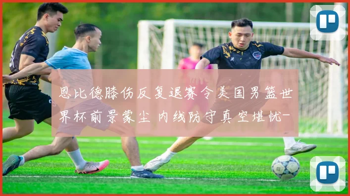 恩比德膝伤反复退赛令美国男篮世界杯前景蒙尘 内线防守真空堪忧