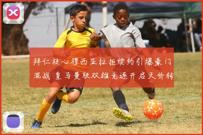 拜仁核心穆西亚拉拒续约引爆豪门混战 皇马曼联双雄竞逐开启天价转会博弈