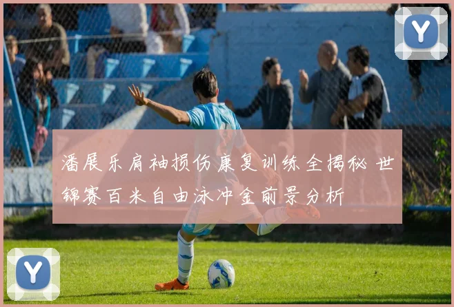 潘展乐肩袖损伤康复训练全揭秘 世锦赛百米自由泳冲金前景分析