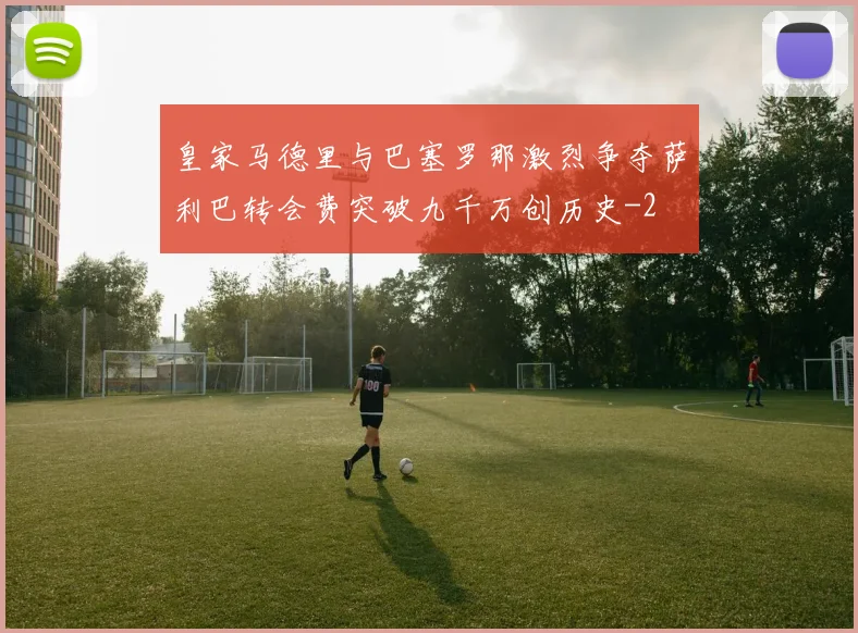 皇家马德里与巴塞罗那激烈争夺萨利巴转会费突破九千万创历史