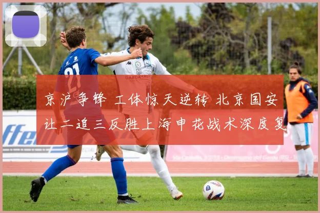 京沪争锋 工体惊天逆转 北京国安让二追三反胜上海申花战术深度复盘