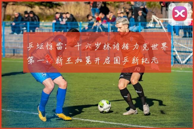 乒坛惊雷：十六岁林诗栋力克世界第一，新王加冕开启国乒新纪元
