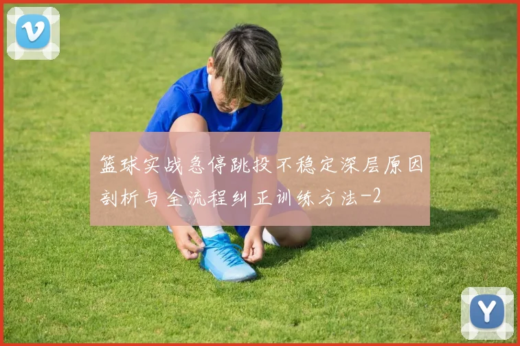 篮球实战急停跳投不稳定深层原因剖析与全流程纠正训练方法