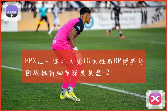 FPX让一追二力克iG决胜局BP博弈与团战执行细节深度复盘