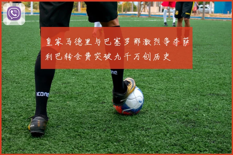 皇家马德里与巴塞罗那激烈争夺萨利巴转会费突破九千万创历史