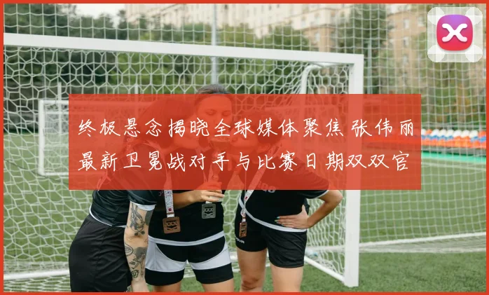 终极悬念揭晓全球媒体聚焦 张伟丽最新卫冕战对手与比赛日期双双官宣 这位中国格斗旗帜将再踏征途捍卫荣誉