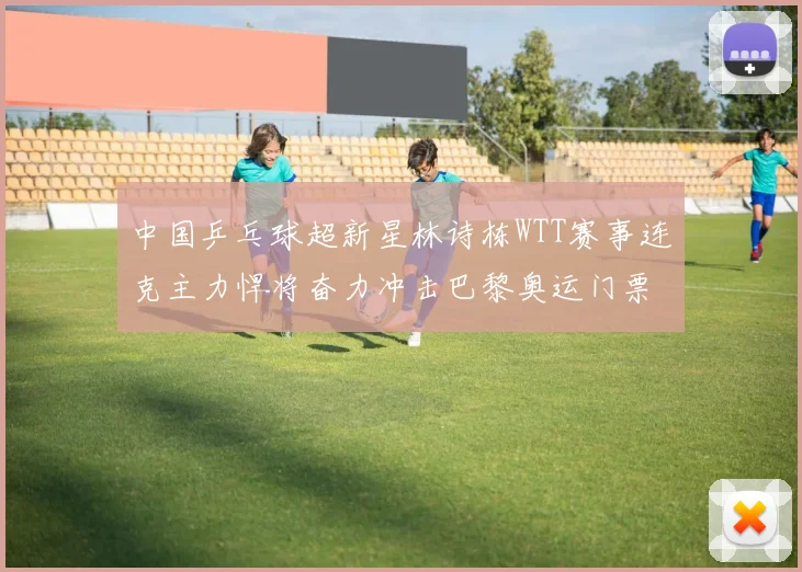 中国乒乓球超新星林诗栋WTT赛事连克主力悍将奋力冲击巴黎奥运门票