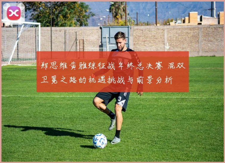 郑思维黄雅琼征战年终总决赛 混双卫冕之路的机遇挑战与前景分析