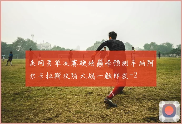 美网男单决赛硬地巅峰预测辛纳阿尔卡拉斯攻防大战一触即发