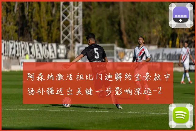 阿森纳激活祖比门迪解约金条款中场补强迈出关键一步影响深远