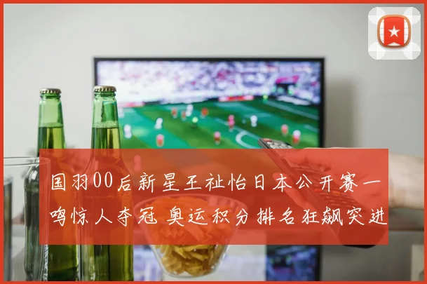 国羽00后新星王祉怡日本公开赛一鸣惊人夺冠 奥运积分排名狂飙突进