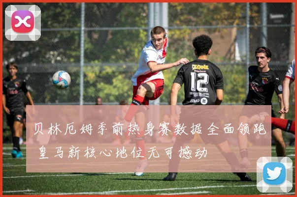 贝林厄姆季前热身赛数据全面领跑 皇马新核心地位无可撼动