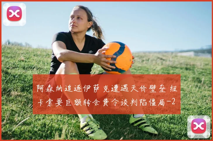 阿森纳追逐伊萨克遭遇天价壁垒 纽卡索要巨额转会费令谈判陷僵局