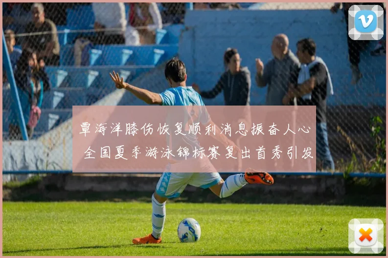 覃海洋膝伤恢复顺利消息振奋人心 全国夏季游泳锦标赛复出首秀引发高度关注