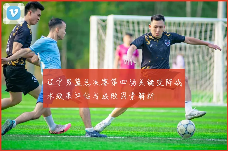 辽宁男篮总决赛第四场关键变阵战术效果评估与成败因素解析