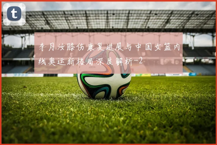 李月汝膝伤康复进展与中国女篮内线奥运新格局深度解析