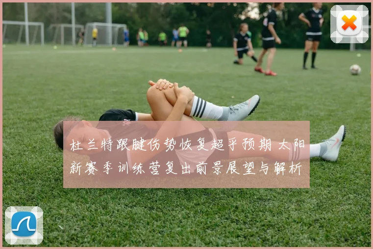 杜兰特跟腱伤势恢复超乎预期 太阳新赛季训练营复出前景展望与解析