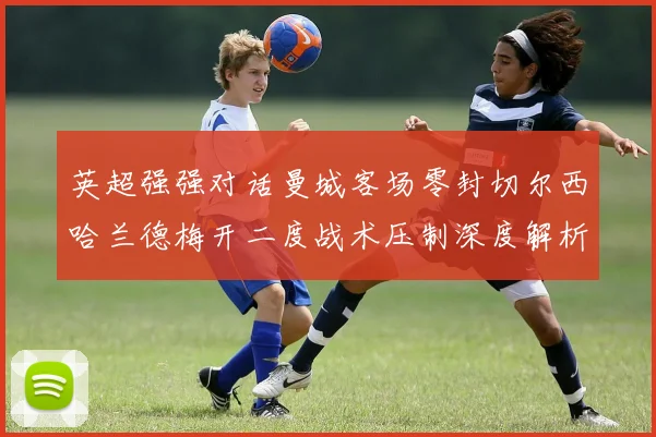 英超强强对话曼城客场零封切尔西哈兰德梅开二度战术压制深度解析