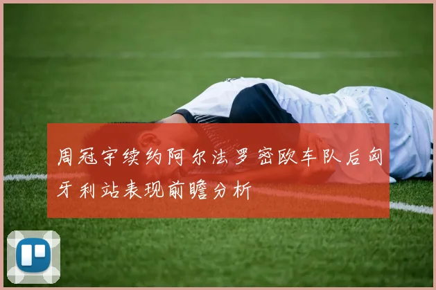 周冠宇续约阿尔法罗密欧车队后匈牙利站表现前瞻分析