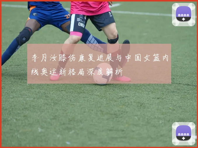 李月汝膝伤康复进展与中国女篮内线奥运新格局深度解析