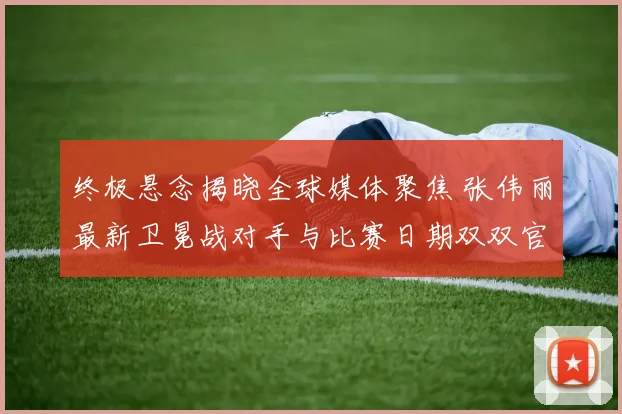 终极悬念揭晓全球媒体聚焦 张伟丽最新卫冕战对手与比赛日期双双官宣 这位中国格斗旗帜将再踏征途捍卫荣誉