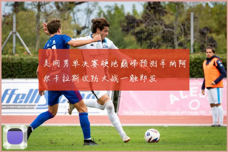 美网男单决赛硬地巅峰预测辛纳阿尔卡拉斯攻防大战一触即发